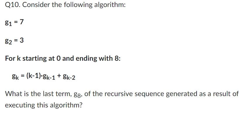 Q10. Consider the following algorithm:
81 = 7
82 = 3
For k starting at 0 and ending with 8:
Sk = (k-1) gk-1 + gk-2
What is the last term, gg, of the recursive sequence generated as a result of
executing this algorithm?