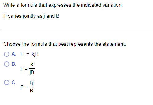 Write a formula that expresses the indicated variation.
P varies jointly as j and B
Choose the formula that best represents the statement.
A. P = kjB
В.
k
P =
OC.
kj
P=-
B
