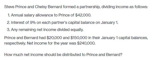 Steve Prince and Chelsy Bernard formed a partnership, dividing income as follows:
1. Annual salary allowance to Prince of $42,000.
2. Interest of 9% on each partner's capital balance on January 1.
3. Any remaining net income divided equally.
Prince and Bernard had $20,000 and $150,000 in their January 1 capital balances,
respectively. Net income for the year was $240,000.
How much net income should be distributed to Prince and Bernard?
