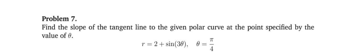Problem 7.
Find the slope of the tangent line to the given polar curve at the point specified by the
value of 0.
r = 2 + sin(30), 0 =
4
