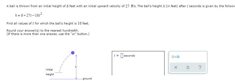 A ball is thrown from an initial height of 6 feet with an initial upward velocity of 27 ft's. The ball's height h (in feet) after t seconds is given by the followir
h = 6+27t-16:?
Find all values of t for which the ball's height is 16 feet.
Round your answer(s) to the nearest hundredth.
(If there is more than one answer, use the "or" button.)
seconds
OorO
?
initial
height
ground
