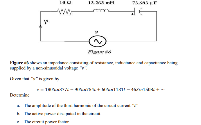 10 2
13.263 mH
73.683 µF
'i'
Figure #6
Figure #6 shows an impedance consisting of resistance, inductance and capacitance being
supplied by a non-sinusoidal voltage “v".
Given that "v" is given by
v = 180Sin377t – 90Sin754t + 60Sin1131t – 45Sin1508t + ….
Determine
a. The amplitude of the third harmonic of the circuit current "i"
b. The active power dissipated in the circuit
c. The circuit power factor
