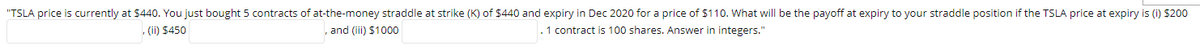 "TSLA price is currently at $440. You just bought 5 contracts of at-the-money straddle at strike (K) of $440 and expiry in Dec 2020 for a price of $110. What will be the payoff at expiry to your straddle position if the TSLA price at expiry is (i) $200
(ii) $450
and (iii) $1000
. 1 contract is 100 shares. Answer in integers."