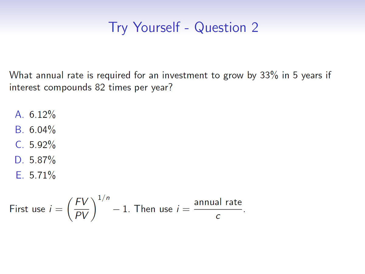 Try Yourself - Question 2
What annual rate is required for an investment to grow by 33% in 5 years if
interest compounds 82 times per year?
A. 6.12%
B. 6.04%
C. 5.92%
D. 5.87%
E. 5.71%
First use i
=
FV
PV
1/n
-
- 1. Then use i
annual rate
=
C