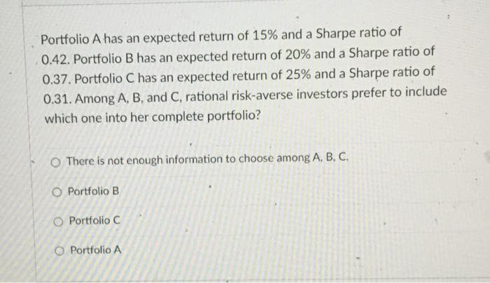 Portfolio A has an expected return of 15% and a Sharpe ratio of
0.42. Portfolio B has an expected return of 20% and a Sharpe ratio of
0.37. Portfolio C has an expected return of 25% and a Sharpe ratio of
0.31. Among A, B, and C, rational risk-averse investors prefer to include
which one into her complete portfolio?
O There is not enough information to choose among A, B, C.
O Portfolio B
O Portfolio C
O Portfolio A