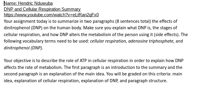 Name: Hendric Nduwuba
DNP and Cellular Respiration Summary
https://www.youtube.com/watch?v=eLtRan2qFx0
Your assignment today is to summarize in two paragraphs (8 sentences total) the effects of
dinitrophenol (DNP) on the human body. Make sure you explain what DNP is, the stages of
cellular respiration, and how DNP alters the metabolism of the person using it (side effects). The
following vocabulary terms need to be used: cellular respiration, adenosine triphosphate, and
dinitrophenol (DNP).
Your objective is to describe the role of ATP in cellular respiration in order to explain how DNP
affects the rate of metabolism. The first paragraph is an introduction to the summary and the
second paragraph is an explanation of the main idea. You will be graded on this criteria: main
idea, explanation of cellular respiration, explanation of DNP, and paragraph structure.
