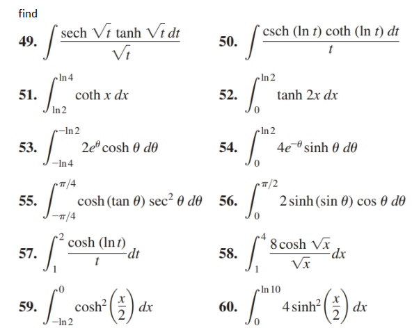 find
sech Vi tanh Vi dt
49.
`csch (In t) coth (n t) dt
50.
Vi
cln4
•In 2
coth x dx
51.
52.
tanh 2x dx
In 2
-In 2
2e° cosh 0 d0
• In 2
4e sinh 0 dô
53.
54.
-In4
•T7/4
T/2
2 sinh (sin 0) cos 0 d0
cosh (tan 0) sec² 0 do
55.
56.
7/4
8 cosh Vx
dx
cosh (Int)
-dt
57.
58.
Vx
•In 10
cosh? (;
4 sinh?
59.
dx
60.
dx
