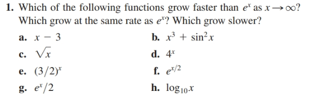 1. Which of the following functions grow faster than e* as x→∞?
Which grow at the same rate as e"? Which grow slower?
b. x + sin?x
d. 4*
f. e/½
а. х — 3
c. Vx
e. (3/2)*
h. log10x
g. e*/2
