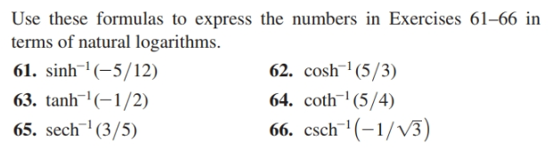 Use these formulas to express the numbers in
terms of natural logarithms.
61. sinh-' (-5/12)
63. tanh (-1/2)
65. sech (3/5)
Exercises 61–66 in
62. cosh¯' (5/3)
64. coth¯'(5/4)
66. csch'(-1/V3)
