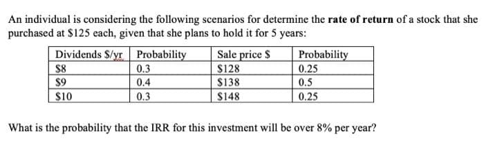 An individual is considering the following scenarios for determine the rate of return of a stock that she
purchased at $125 each, given that she plans to hold it for 5 years:
Dividends $/yr
Probability
$8
$9
$10
0.3
0.4
0.3
Sale price $
$128
$138
$148
Probability
0.25
0.5
0.25
What is the probability that the IRR for this investment will be over 8% per year?