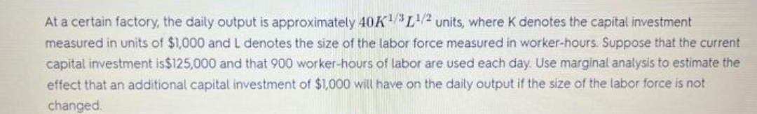 At a certain factory, the daily output is approximately 40K¹/3¹/2 units, where K denotes the capital investment
measured in units of $1,000 and L denotes the size of the labor force measured in worker-hours. Suppose that the current
capital investment is$125,000 and that 900 worker-hours of labor are used each day. Use marginal analysis to estimate the
effect that an additional capital investment of $1,000 will have on the daily output if the size of the labor force is not
changed.