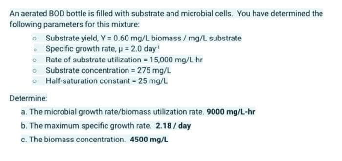 An aerated BOD bottle is filled with substrate and microbial cells. You have determined the
following parameters for this mixture:
o
Substrate yield, Y = 0.60 mg/L biomass / mg/L substrate
Specific growth rate, μ = 2.0 day¹
o
Rate of substrate utilization = 15,000 mg/L-hr
o Substrate concentration = 275 mg/L
o Half-saturation constant = 25 mg/L
Determine:
a. The microbial growth rate/biomass utilization rate. 9000 mg/L-hr
b. The maximum specific growth rate. 2.18/day
c. The biomass concentration. 4500 mg/L
