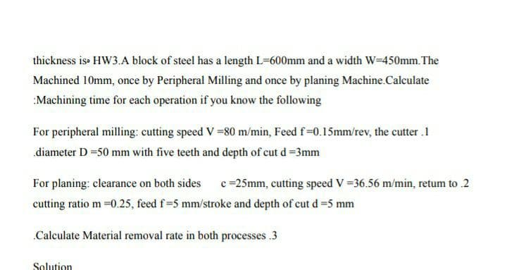 thickness is HW3.A block of steel has a length L-600mm and a width W-450mm. The
Machined 10mm, once by Peripheral Milling and once by planing Machine.Calculate
:Machining time for each operation if you know the following
For peripheral milling: cutting speed V =80 m/min, Feed f-0.15mm/rev, the cutter .1
diameter D =50 mm with five teeth and depth of cut d =3mm
For planing: clearance on both sides
c =25mm, cutting speed V =36.56 m/min, retum to .2
cutting ratio m =0.25, feed f=5 mm/stroke and depth of cut d =5 mm
.Calculate Material removal rate in both processes .3
Solution
