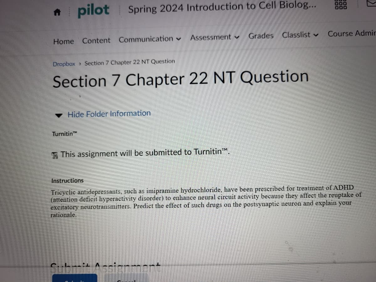 * pilot
Spring 2024 Introduction to Cell Biolog...
Home Content Communication
Dropbox Section 7 Chapter 22 NT Question
Assessment
Grades Classlist
Course Admir
Section 7 Chapter 22 NT Question
Hide Folder Information
Turnitin Th
This assignment will be submitted to Turnitin™.
Instructions
Tricyclic antidepressants, such as imipramine hydrochloride, have been prescribed for treatment of ADHD
(attention deficit hyperactivity disorder) to enhance neural circuit activity because they affect the reuptake of
excitatory neurotransmitters. Predict the effect of such drugs on the postsynaptic neuron and explain your
rationale.