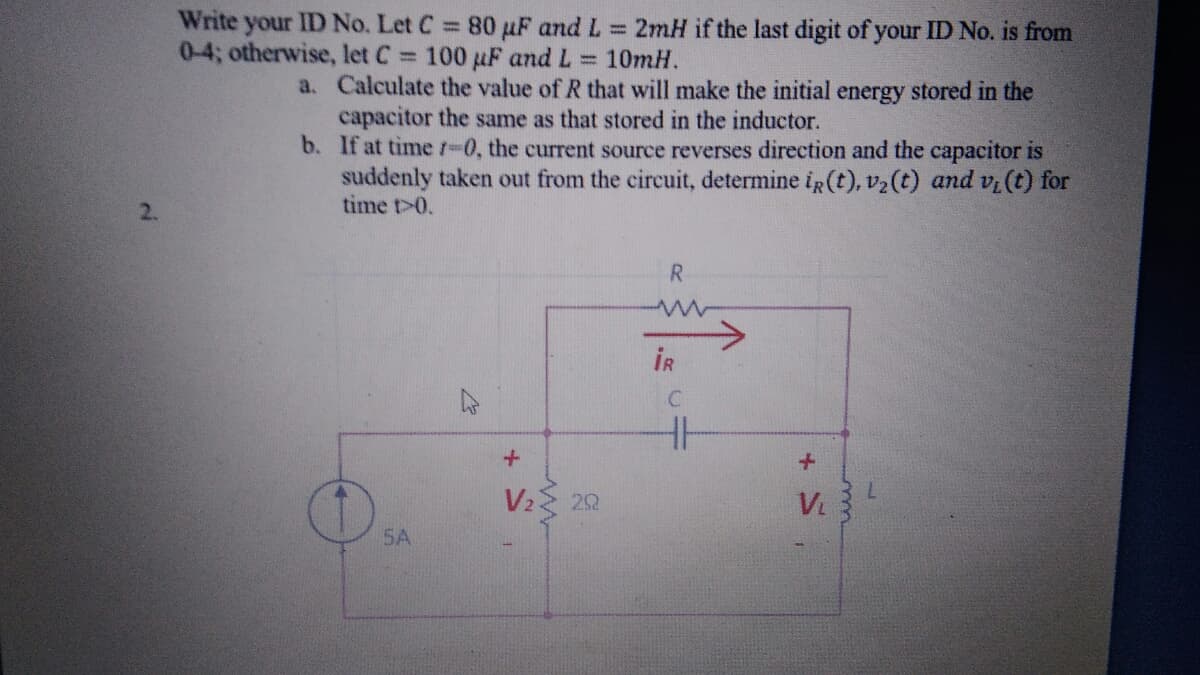 Write your ID No. Let C 80 µF and L = 2mH if the last digit of your ID No. is from
0-4; otherwise, let C 100 uF and L 10mH.
a. Calculate the value of R that will make the initial energy stored in the
capacitor the same as that stored in the inductor.
b. If at timet-0, the current source reverses direction and the capacitor is
suddenly taken out from the circuit, determine ig (t), v2(t) and vi (t) for
time t>0.
2.
R.
IR
V2 22
7.
V.
SA
