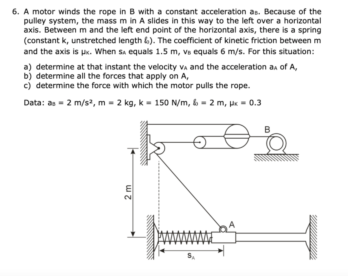 6. A motor winds the rope in B with a constant acceleration aB. Because of the
pulley system, the mass m in A slides in this way to the left over a horizontal
axis. Between m and the left end point of the horizontal axis, there is a spring
(constant k, unstretched length l). The coefficient of kinetic friction between m
and the axis is Pk. When Sa equals 1.5 m, VB equals 6 m/s. For this situation:
a) determine at that instant the velocity vA and the acceleration aa of A,
b) determine all the forces that apply on A,
c) determine the force with which the motor pulls the rope.
Data: ав 3
2 m/s2, m =
2 kg, k = 150 N/m, l
2 m, µk = 0.3
%D
В
SA
2m
