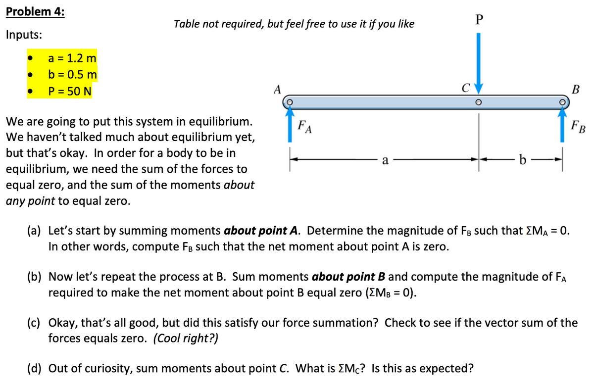 Problem 4:
Inputs:
●
●
●
a = 1.2 m
b = 0.5 m
P = 50 N
Table not required, but feel free to use it if you like
We are going to put this system in equilibrium.
We haven't talked much about equilibrium yet,
but that's okay. In order for a body to be in
equilibrium, we need the sum of the forces to
equal zero, and the sum of the moments about
any point to equal zero.
FA
a
P
b
(a) Let's start by summing moments about point A. Determine the magnitude of FB such that >MA = 0.
In other words, compute FB such that the net moment about point A is zero.
(b) Now let's repeat the process at B. Sum moments about point B and compute the magnitude of FA
required to make the net moment about point B equal zero (XMB = 0).
B
FB
(c) Okay, that's all good, but did this satisfy our force summation? Check to see if the vector sum of the
forces equals zero. (Cool right?)
(d) Out of curiosity, sum moments about point C. What is Mc? Is this as expected?