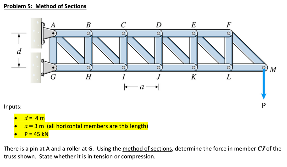 Problem 5: Method of Sections
d
Inputs:
A
G
B
H
C
I
a
d = 4 m
a = 3 m (all horizontal members are this length)
P = 45 KN
D
J
E
K
F
L
P
M
There is a pin at A and a roller at G. Using the method of sections, determine the force in member CJ of the
truss shown. State whether it is in tension or compression.