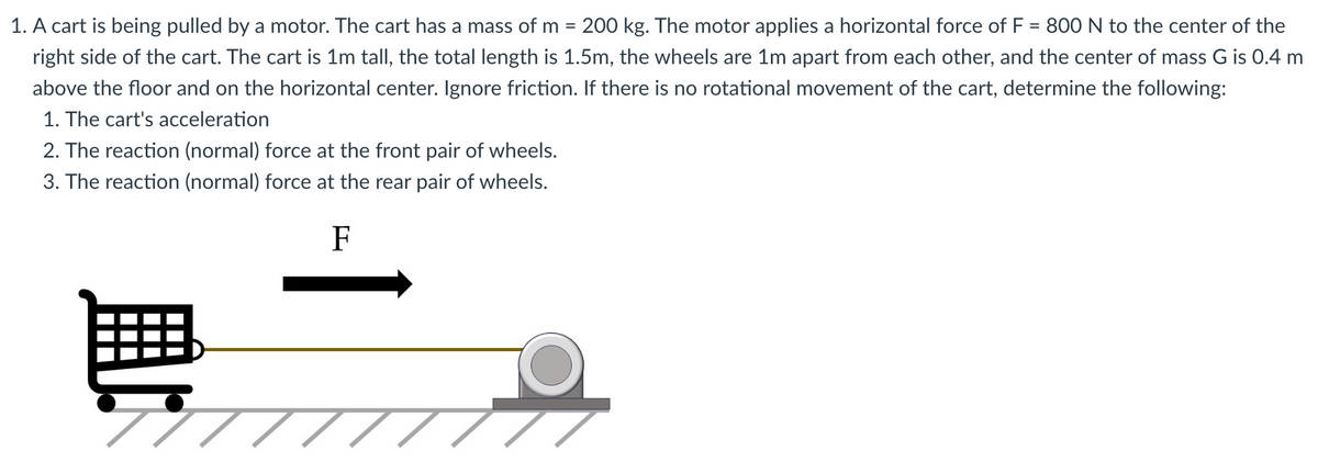 1. A cart is being pulled by a motor. The cart has a mass of m = 200 kg. The motor applies a horizontal force of F = 800 N to the center of the
right side of the cart. The cart is 1m tall, the total length is 1.5m, the wheels are 1m apart from each other, and the center of mass G is 0.4 m
above the floor and on the horizontal center. Ignore friction. If there is no rotational movement of the cart, determine the following:
1. The cart's acceleration
2. The reaction (normal) force at the front pair of wheels.
3. The reaction (normal) force at the rear pair of wheels.
F
77 TI
T