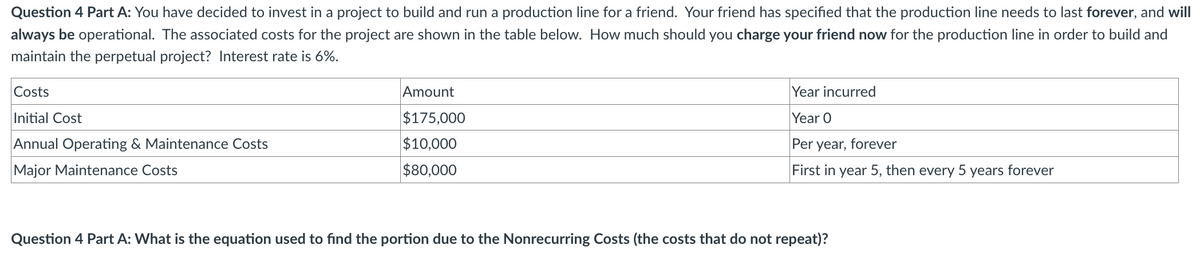 Question 4 Part A: You have decided to invest in a project to build and run a production line for a friend. Your friend has specified that the production line needs to last forever, and will
always be operational. The associated costs for the project are shown in the table below. How much should you charge your friend now for the production line in order to build and
maintain the perpetual project? Interest rate is 6%.
Costs
Initial Cost
Annual Operating & Maintenance Costs
Major Maintenance Costs
Amount
$175,000
$10,000
$80,000
Year incurred
Year O
Per year, forever
First in year 5, then every 5 years forever
Question 4 Part A: What is the equation used to find the portion due to the Nonrecurring Costs (the costs that do not repeat)?