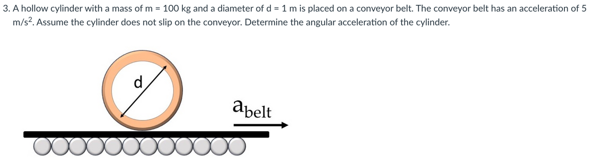 3. A hollow cylinder with a mass of m = 100 kg and a diameter of d = 1 m is placed on a conveyor belt. The conveyor belt has an acceleration of 5
m/s². Assume the cylinder does not slip on the conveyor. Determine the angular acceleration of the cylinder.
d
Ø
abelt