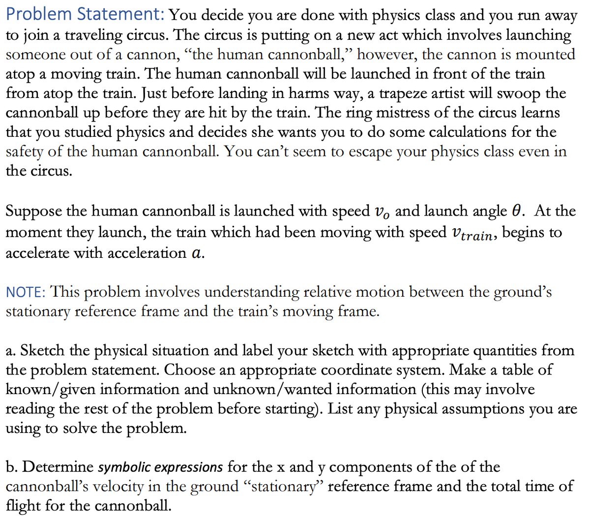 Problem Statement: You decide you are done with physics class and you run away
to join a traveling circus. The circus is putting on a new act which involves launching
someone out of a cannon, “the human cannonball," however, the cannon is mounted
atop a moving train. The human cannonball will be launched in front of the train
from atop the train. Just before landing in harms way, a trapeze artist will swoop the
cannonball up before they are hit by the train. The ring mistress of the circus learns
that you studied physics and decides she wants you to do some calculations for the
safety of the human cannonball. You can't seem to escape your physics class even in
the circus.
Suppose the human cannonball is launched with speed vo and launch angle 0. At the
moment they launch, the train which had been moving with speed Vtrain, begins to
accelerate with acceleration a.
NOTE: This problem involves understanding relative motion between the ground's
stationary reference frame and the train's moving frame.
a. Sketch the physical situation and label your sketch with appropriate quantities from
the problem statement. Choose an appropriate coordinate system. Make a table of
known/given information and unknown/wanted information (this may involve
reading the rest of the problem before starting). List any physical assumptions you are
using to solve the problem.
b. Determine symbolic expressions for the x and y components of the of the
cannonball's velocity in the ground "stationary" reference frame and the total time of
flight for the cannonball.