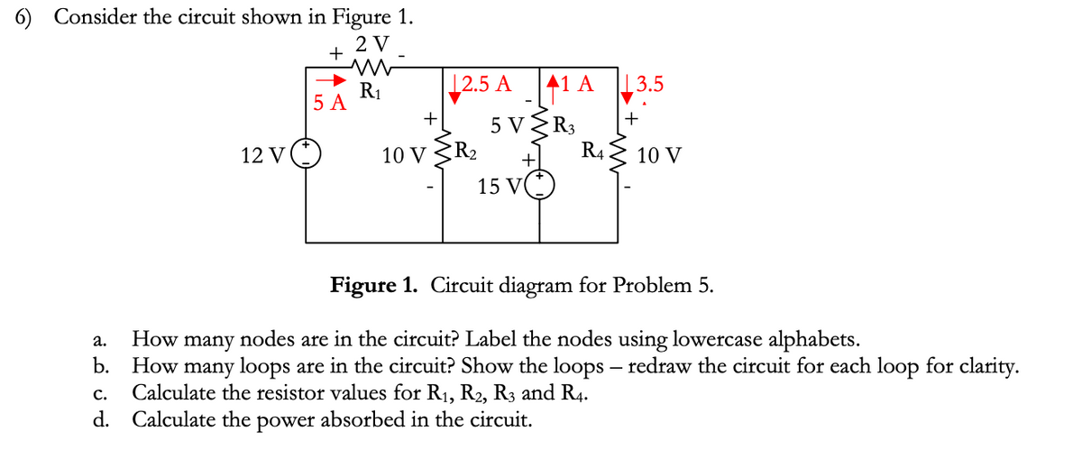 6) Consider the circuit shown in Figure 1.
2 V
12 V
+
m
5 A
R₁
2.5 A 41 A
5 V
R3
+
10 VR₂
+
15 V
R4
| 3.5
+
10 V
Figure 1. Circuit diagram for Problem 5.
a. How many nodes are in the circuit? Label the nodes using lowercase alphabets.
b. How many loops are in the circuit? Show the loops - redraw the circuit for each loop for clarity.
C. Calculate the resistor values for R₁, R2, R3 and R4.
d. Calculate the power absorbed in the circuit.