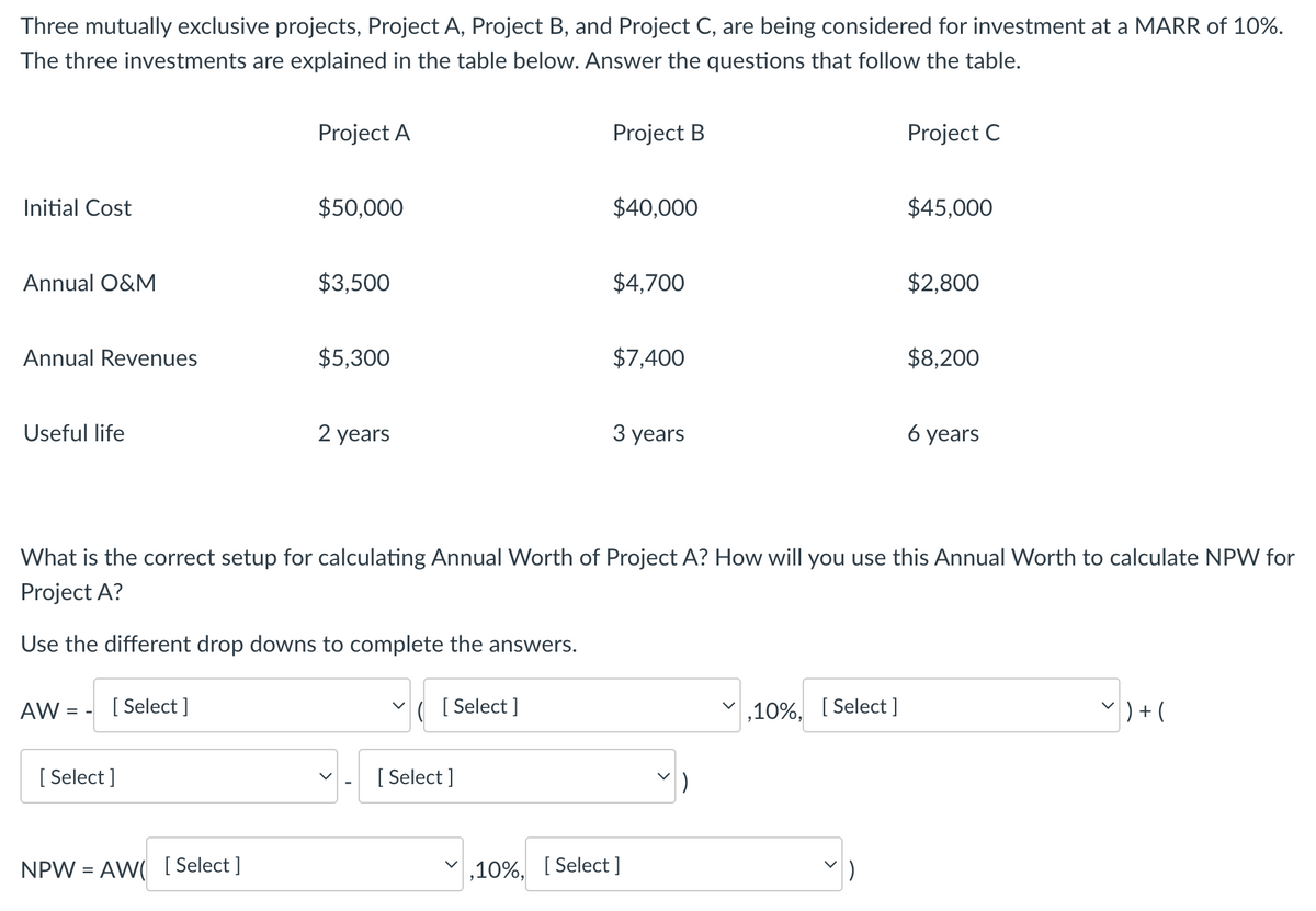 Three mutually exclusive projects, Project A, Project B, and Project C, are being considered for investment at a MARR of 10%.
The three investments are explained in the table below. Answer the questions that follow the table.
Project A
Project B
Initial Cost
$50,000
$40,000
Project C
$45,000
Annual O&M
$3,500
$4,700
$2,800
Annual Revenues
$5,300
$7,400
$8,200
Useful life
2 years
3 years
6 years
What is the correct setup for calculating Annual Worth of Project A? How will you use this Annual Worth to calculate NPW for
Project A?
Use the different drop downs to complete the answers.
AW:
==
[Select]
[Select]
NPW AW [Select]
=
✓ ( [Select]
[Select]
,10%, [Select]
,10%, [Select]
7 ) + (