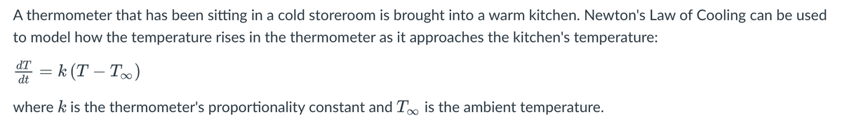 A thermometer that has been sitting in a cold storeroom is brought into a warm kitchen. Newton's Law of Cooling can be used
to model how the temperature rises in the thermometer as it approaches the kitchen's temperature:
dT
dt
k (T - T∞)
where k is the thermometer's proportionality constant and T∞ is the ambient temperature.