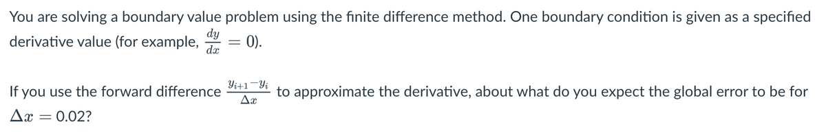 You are solving a boundary value problem using the finite difference method. One boundary condition is given as a specified
dy
derivative value (for example,
dx
=
= 0).
If you use the forward difference
Ax = 0.02?
Yi+1-Yi
to approximate the derivative, about what do you expect the global error to be for
Δη