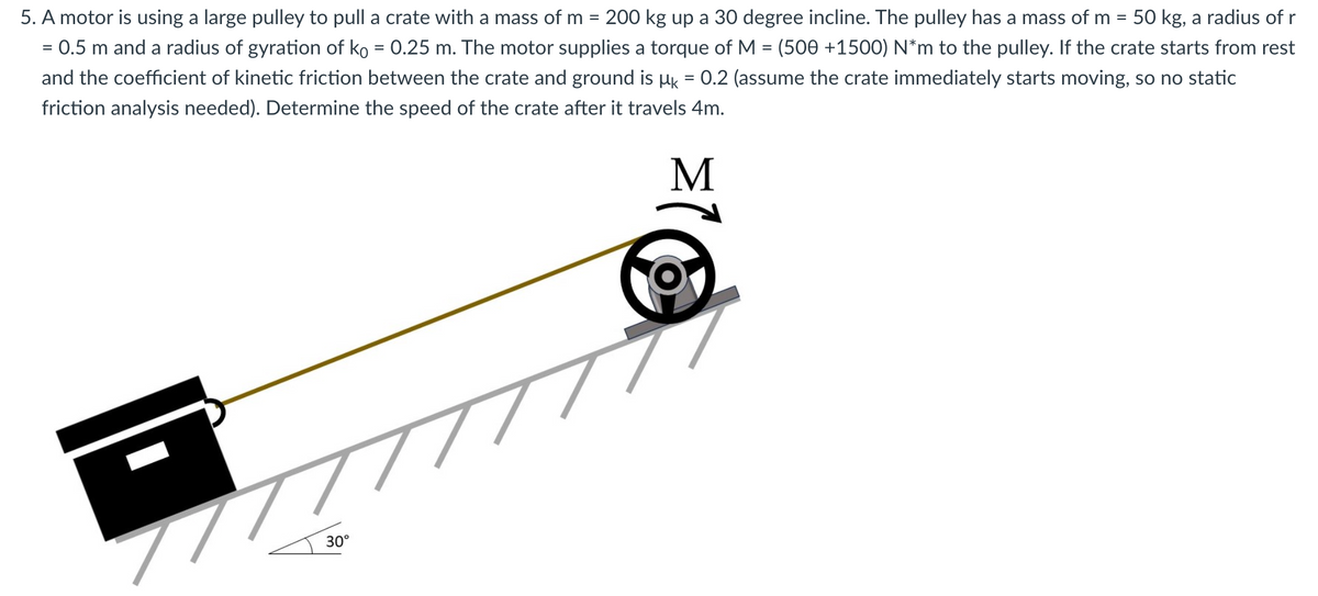 5. A motor is using a large pulley to pull a crate with a mass of m= 200 kg up a 30 degree incline. The pulley has a mass of m = 50 kg, a radius of r
= 0.5 m and a radius of gyration of ko = 0.25 m. The motor supplies a torque of M = (500 +1500) N*m to the pulley. If the crate starts from rest
and the coefficient of kinetic friction between the crate and ground is µ = 0.2 (assume the crate immediately starts moving, so no static
friction analysis needed). Determine the speed of the crate after it travels 4m.
M
777
30°