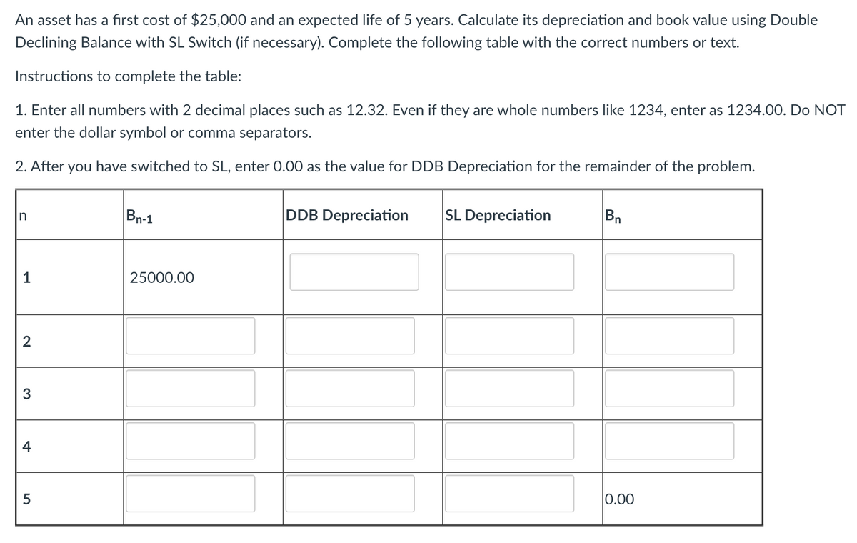 An asset has a first cost of $25,000 and an expected life of 5 years. Calculate its depreciation and book value using Double
Declining Balance with SL Switch (if necessary). Complete the following table with the correct numbers or text.
Instructions to complete the table:
1. Enter all numbers with 2 decimal places such as 12.32. Even if they are whole numbers like 1234, enter as 1234.00. Do NOT
enter the dollar symbol or comma separators.
2. After you have switched to SL, enter 0.00 as the value for DDB Depreciation for the remainder of the problem.
n
Bn-1
1
25000.00
2
3
+
5
DDB Depreciation SL Depreciation
Bn
0.00