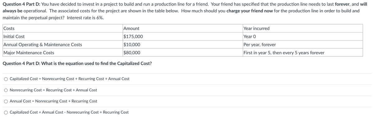Question 4 Part D: You have decided to invest in a project to build and run a production line for a friend. Your friend has specified that the production line needs to last forever, and will
always be operational. The associated costs for the project are shown in the table below. How much should you charge your friend now for the production line in order to build and
maintain the perpetual project? Interest rate is 6%.
Costs
Initial Cost
Annual Operating & Maintenance Costs
Major Maintenance Costs
Amount
$175,000
$10,000
$80,000
Year incurred
Year O
Per year, forever
First in year 5, then every 5 years forever
Question 4 Part D: What is the equation used to find the Capitalized Cost?
Capitalized Cost = Nonrecurring Cost + Recurring Cost + Annual Cost
Nonrecurring Cost = Recurring Cost + Annual Cost
Annual Cost = Nonrecurring Cost + Recurring Cost
O Capitalized Cost + Annual Cost - Nonrecurring Cost + Recurring Cost