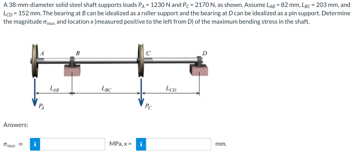 A 38-mm-diameter solid steel shaft supports loads PA = 1230 N and Pc = 2170 N, as shown. Assume LAB = 82 mm, LBc = 203 mm, and
LCD = 152 mm. The bearing at B can be idealized as a roller support and the bearing at D can be idealized as a pin support. Determine
the magnitude omax and location x (measured positive to the left from D) of the maximum bending stress in the shaft.
Answers:
o max
||
PA
LAB
B
LBC
MPa, x =
C
Pc
LCD
D
mm.