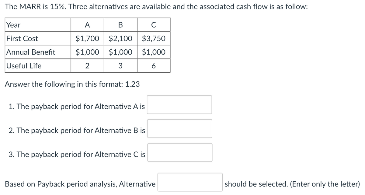 The MARR is 15%. Three alternatives are available and the associated cash flow is as follow:
Year
First Cost
A
B
C
$1,700 $2,100 $3,750
Annual Benefit
Useful Life
2
$1,000 $1,000 $1,000
3
6
Answer the following in this format: 1.23
1. The payback period for Alternative A is
2. The payback period for Alternative B is
3. The payback period for Alternative C is
Based on Payback period analysis, Alternative
should be selected. (Enter only the letter)