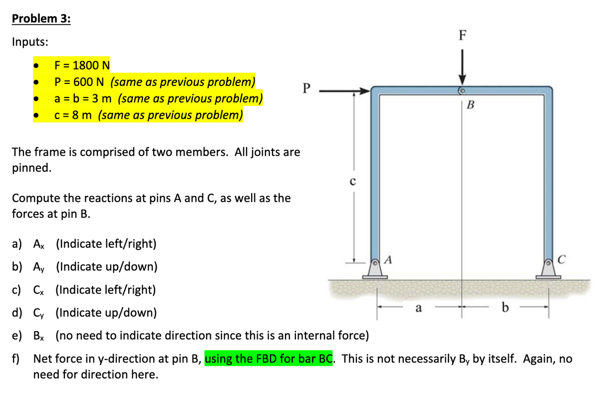 Problem 3:
Inputs:
●
F = 1800 N
P = 600 N (same as previous problem)
a = b = 3 m (same as previous problem)
c = 8 m (same as previous problem)
The frame is comprised of two members. All joints are
pinned.
Compute the reactions at pins A and C, as well as the
forces at pin B.
P
с
a) Ax (Indicate left/right)
b) Ay (Indicate up/down)
c) Cx (Indicate left/right)
d) Cy (Indicate up/down)
e) Bx (no need to indicate direction since this is an internal force)
f)
a
F
B
b
C
Net force in y-direction at pin B, using the FBD for bar BC. This is not necessarily By by itself. Again, no
need for direction here.