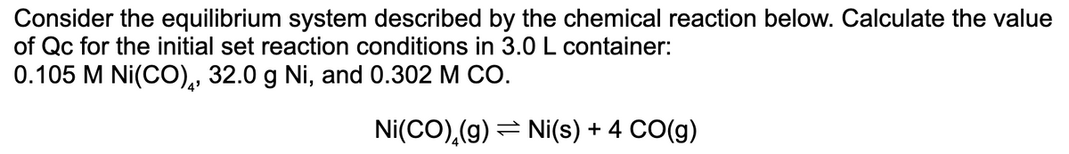 Consider the equilibrium system described by the chemical reaction below. Calculate the value
of Qc for the initial set reaction conditions in 3.0 L container:
0.105 M Ni(CO), 32.0 g Ni, and 0.302 M CO.
Ni(CO),(g) = Ni(s) + 4 CO(g)
