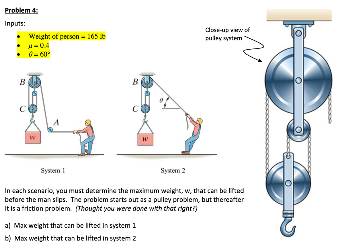 Problem 4:
Inputs:
●
●
B
C
Weight of person = 165 lb
μ = 0.4
0 = 60°
W
A
System 1
B
C
W
a) Max weight that can be lifted in system 1
b) Max weight that can be lifted in system 2
System 2
Close-up view of
pulley system
In each scenario, you must determine the maximum weight, w, that can be lifted
before the man slips. The problem starts out as a pulley problem, but thereafter
it is a friction problem. (Thought you were done with that right?)