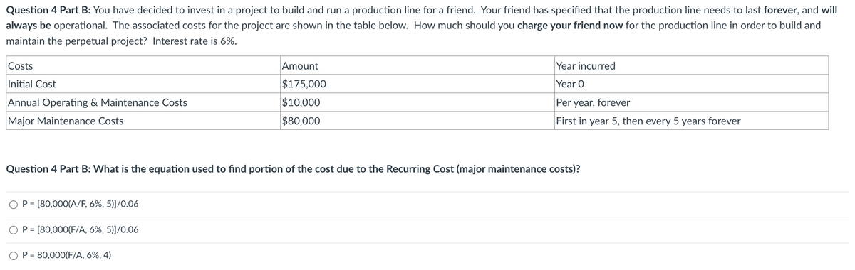 Question 4 Part B: You have decided to invest in a project to build and run a production line for a friend. Your friend has specified that the production line needs to last forever, and will
always be operational. The associated costs for the project are shown in the table below. How much should you charge your friend now for the production line in order to build and
maintain the perpetual project? Interest rate is 6%.
Costs
Initial Cost
Annual Operating & Maintenance Costs
Major Maintenance Costs
Amount
$175,000
$10,000
$80,000
Year incurred
Year O
Per year, forever
First in year 5, then every 5 years forever
Question 4 Part B: What is the equation used to find portion of the cost due to the Recurring Cost (major maintenance costs)?
P [80,000(A/F, 6%, 5)]/0.06
P = [80,000(F/A, 6%, 5)]/0.06
OP=80,000(F/A, 6%, 4)