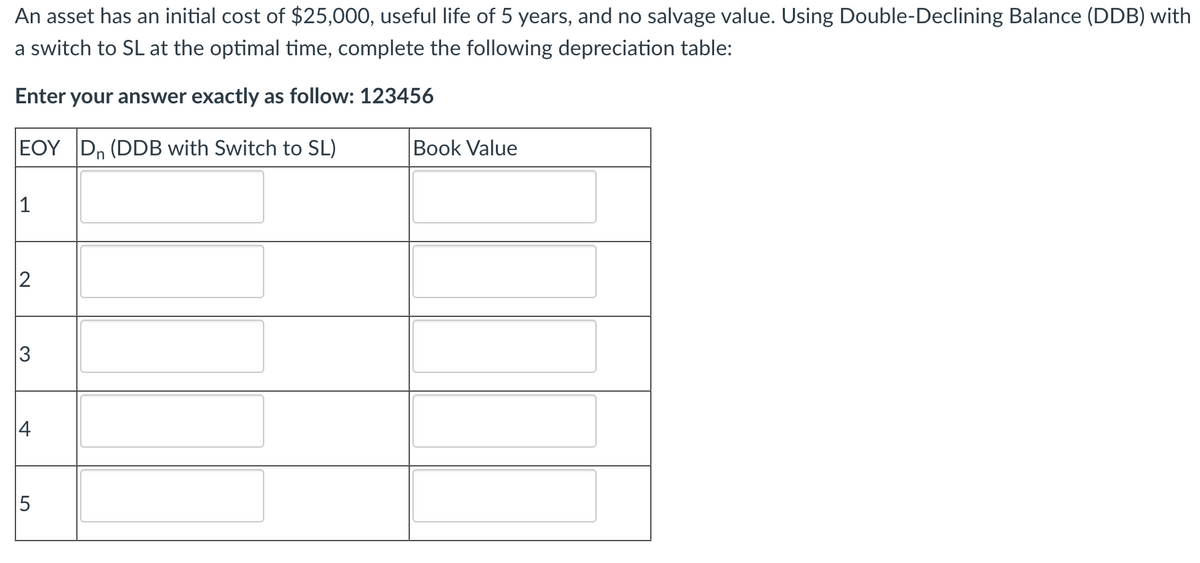 An asset has an initial cost of $25,000, useful life of 5 years, and no salvage value. Using Double-Declining Balance (DDB) with
a switch to SL at the optimal time, complete the following depreciation table:
Enter your answer exactly as follow: 123456
EOY Dn (DDB with Switch to SL)
1
Book Value
2
3
+
5