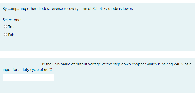 By comparing other diodes, reverse recovery time of Schottky diode is lower.
Select one:
O True
O False
is the RMS value of output voltage of the step down chopper which is having 240 V as a
input for a duty cycle of 60 %.
