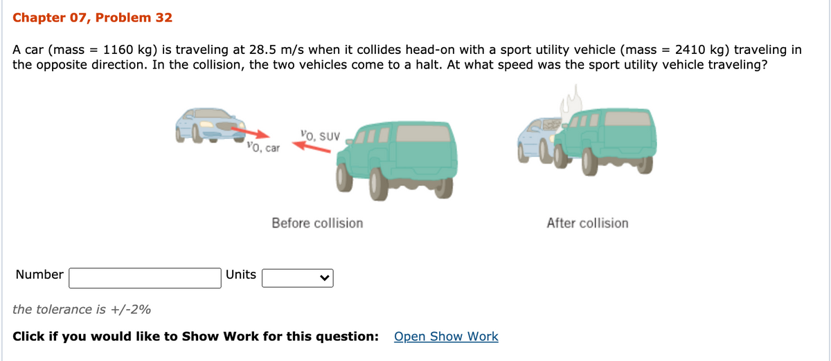 Chapter 07, Problem 32
A car (mass
= 2410 kg) traveling in
1160 kg) is traveling at 28.5 m/s when it collides head-on with a sport utility vehicle (mass
the opposite direction. In the collision, the two vehicles come to a halt. At what speed was the sport utility vehicle traveling?
Vo, SuV
vo, car
Before collision
After collision
Number
Units
the tolerance is +/-2%
Click if you would like to Show Work for this question:
Open Show Work
