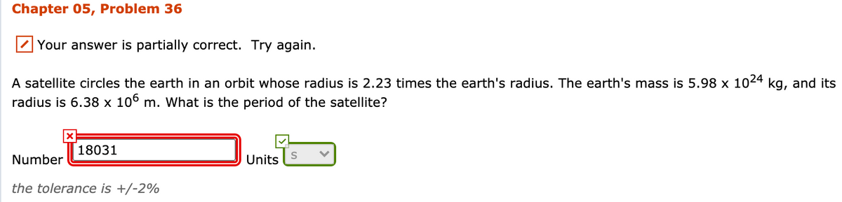 Chapter 05, Problem 36
Your answer is partially correct. Try again.
A satellite circles the earth in an orbit whose radius is 2.23 times the earth's radius. The earth's mass is 5.98 x 1024 kg, and its
radius is 6.38 x 10° m. What is the period of the satellite?
18031
Number
Units
the tolerance is +/-2%
