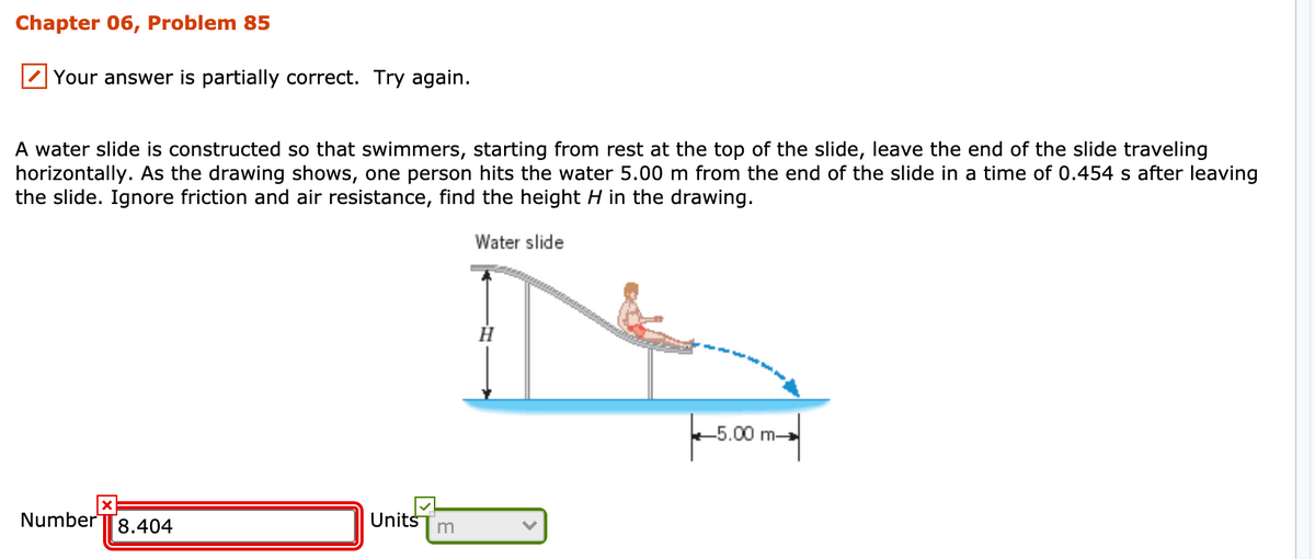 Chapter 06, Problem 85
Your answer is partially correct. Try again.
A water slide is constructed so that swimmers, starting from rest at the top of the slide, leave the end of the slide traveling
horizontally. As the drawing shows, one person hits the water 5.00 m from the end of the slide in a time of 0.454 s after leaving
the slide. Ignore friction and air resistance, find the height H in the drawing.
Water slide
H.
5.00 m
Number
Units
8.404
