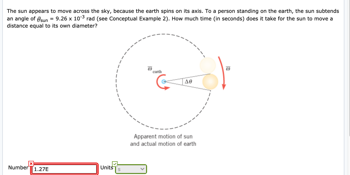 The sun appears to move across the sky, because the earth spins on its axis. To a person standing on the earth, the sun subtends
an angle of Asun
distance equal to its own diameter?
9.26 x 103 rad (see Conceptual Example 2). How much time (in seconds) does it take for the sun to move a
carth
Δθ
Apparent motion of sun
and actual motion of earth
Number
1.27E
Units
S
