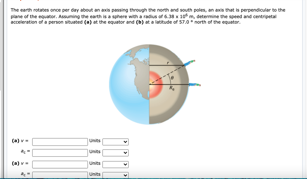 The earth rotates once per day about an axis passing through the north and south poles, an axis that is perpendicular to the
plane of the equator. Assuming the earth is a sphere with a radius of 6.38 x 106 m, determine the speed and centripetal
acceleration of a person situated (a) at the equator and (b) at a latitude of 57.0 ° north of the equator.
Re
(а) v %3
Units
ac
Units
(а) v 3D
Units
ac
Units
II
II
