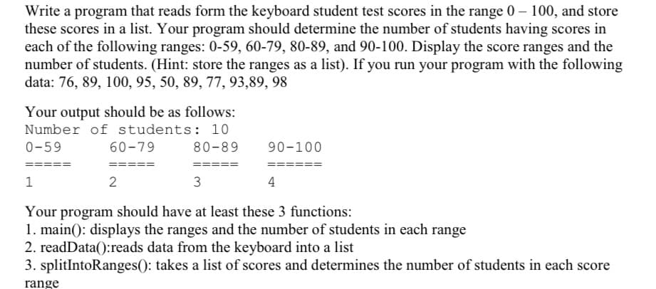 Write a program that reads form the keyboard student test scores in the range 0 – 100, and store
these scores in a list. Your program should determine the number of students having scores in
each of the following ranges: 0-59, 60-79, 80-89, and 90-100. Display the score ranges and the
number of students. (Hint: store the ranges as a list). If you run your program with the following
data: 76, 89, 100, 95, 50, 89, 77, 93,89, 98
Your output should be as follows:
Number of students: 10
0-59
60-79
80-89
90-100
====
====
===
3D
1
2
3
4
Your program should have at least these 3 functions:
1. main(): displays the ranges and the number of students in each range
2. readData():reads data from the keyboard into a list
3. splitIntoRanges(): takes a list of scores and determines the number of students in each score
range
