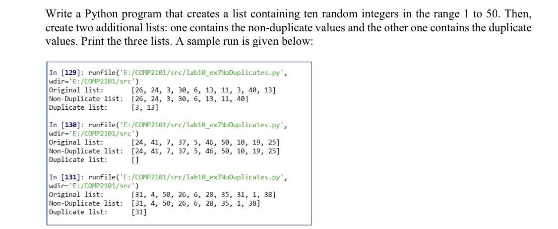 Write a Python program that creates a list containing ten random integers in the range 1 to 50. Then,
create two additional lists: one contains the non-duplicate values and the other one contains the duplicate
values. Print the three lists. A sample run is given below:
In [129]: runfile('E:/COMP2101/src/lab10_ex7NoDuplicates.py',
wdir='E:/COMP2101/src')
Original list:
Non-Duplicate list: [26, 24, 3, 30, 6, 13, 11, 40]
Duplicate list:
[26, 24, 3, з0, 6, 13, 11, 3, 40, 13]
[3, 13]
In [130]: runfile('E:/COMP2101/src/lab10_ex7NoDuplicates.py',
wdir='E:/COMP2101/src')
Original list:
Non-Duplicate list: [24, 41, 7, 37, 5, 46, 50, 10, 19, 25]
Duplicate list:
[24, 41, 7, 37, 5, 46, 50, 10, 19, 25]
[]
In [131]: runfile('E:/COMP2101/src/lab10_ex7NoDuplicates.py',
wdir='E:/COMP2101/src')
Original list:
Non-Duplicate list: [31, 4, 50, 26, 6, 28, 35, 1, 38]
Duplicate list:
[31, 4, 50, 26, 6, 28, 35, 31, 1, 38]
[31]
