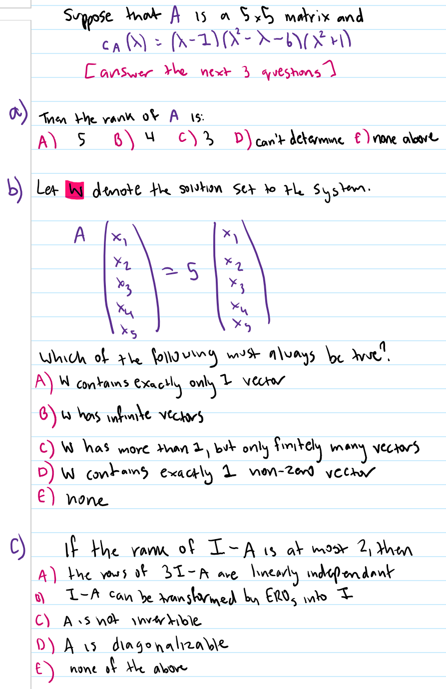 Suppose that A is a SxB matrix and
Caa): a-1)(X-メーい(メ)
[answer the next 3 qpueshons I
Than the rank of A Is:
A) 5
B) 4
c) 3 D) can't detarmme E ) none above
b) Let W denote the solution set to the System.
Yu
Yu
which of the folhwwing must always be trwe?.
A) W contains exactly only
w has infinite vectors
I vector
c) W has more than I, but only fimitely many vectors
D) W contans exactly 1 non-zano vech
E) none
C)
If the ranm of I-A is at most 2, then
A) the rows of 3I-A are linearly indrependant
I-A can be transtarmed bu ERDS nto I
C) Ais not invertible
D) A is diagohalizable
of the abore
none
