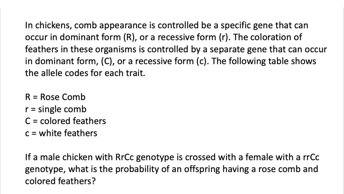 In chickens, comb appearance is controlled be a specific gene that can
occur in dominant form (R), or a recessive form (r). The coloration of
feathers in these organisms is controlled by a separate gene that can occur
in dominant form, (C), or a recessive form (c). The following table shows
the allele codes for each trait.
R = Rose Comb
r = single comb
C = colored feathers
c = white feathers
If a male chicken with RrCc genotype is crossed with a female with a rrCc
genotype, what is the probability of an offspring having a rose comb and
colored feathers?